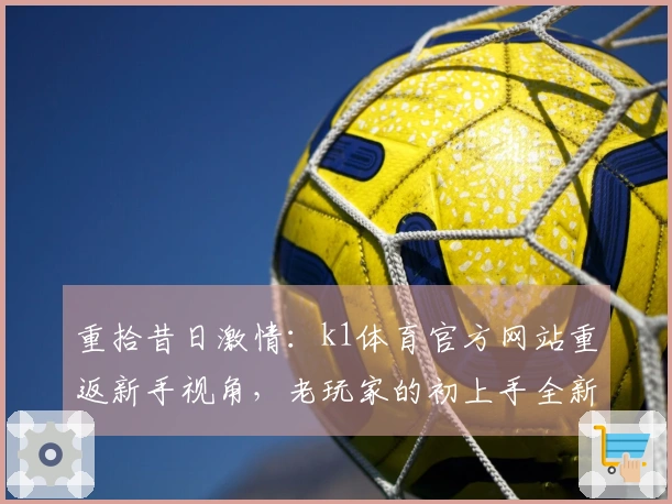 重拾昔日激情：k1体育官方网站重返新手视角，老玩家的初上手全新感悟与进阶秘籍
