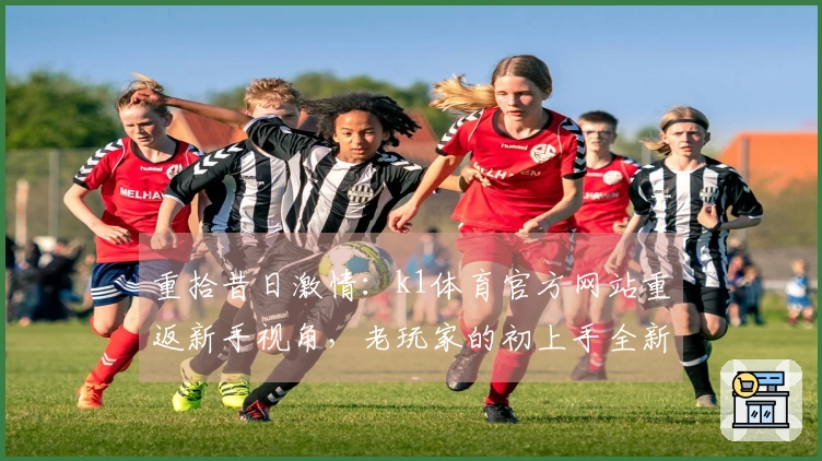 重拾昔日激情：k1体育官方网站重返新手视角，老玩家的初上手全新感悟与进阶秘籍