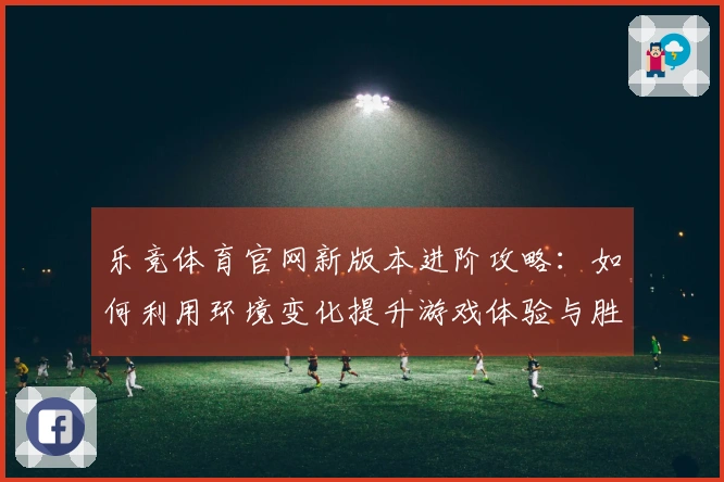 乐竞体育官网新版本进阶攻略：如何利用环境变化提升游戏体验与胜率