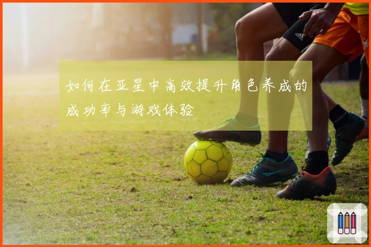 如何在亚星中高效提升角色养成的成功率与游戏体验