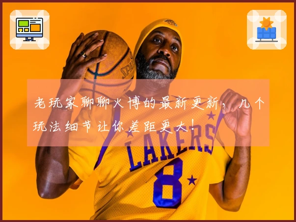 老玩家聊聊火博的最新更新，几个玩法细节让你差距更大！