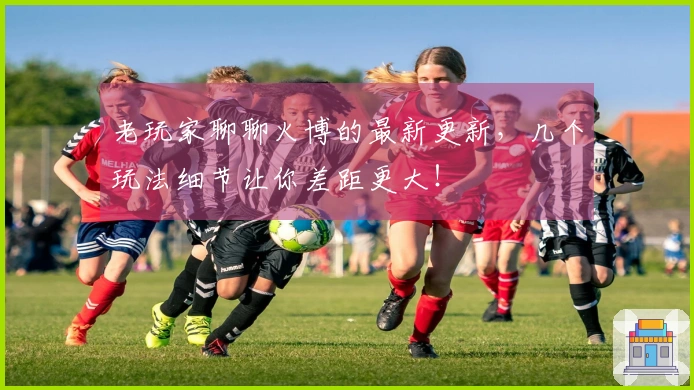 老玩家聊聊火博的最新更新，几个玩法细节让你差距更大！