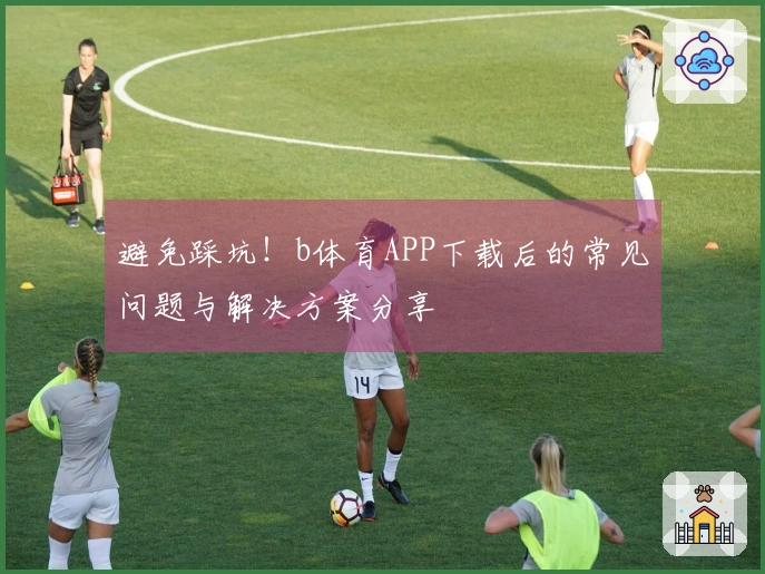 避免踩坑！b体育APP下载后的常见问题与解决方案分享